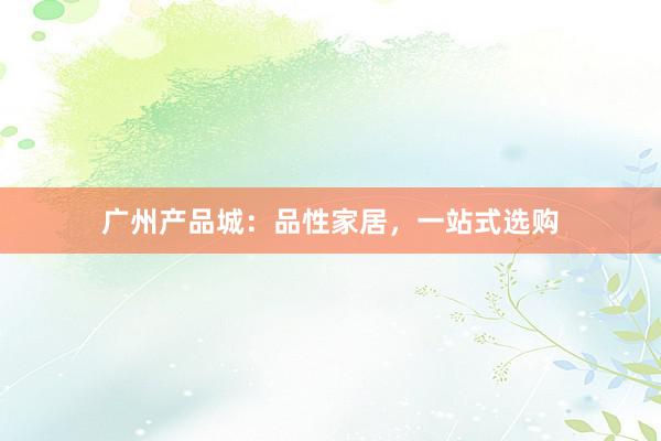 广州产品城：品性家居，一站式选购