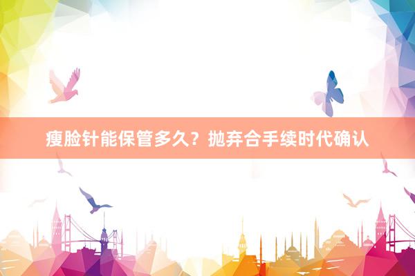 瘦脸针能保管多久？抛弃合手续时代确认